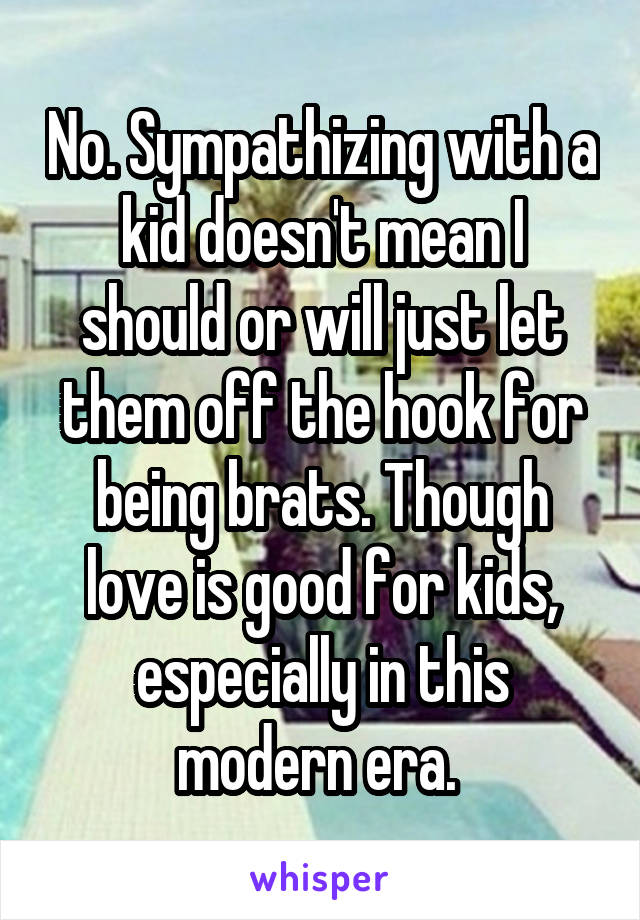 No. Sympathizing with a kid doesn't mean I should or will just let them off the hook for being brats. Though love is good for kids, especially in this modern era. 