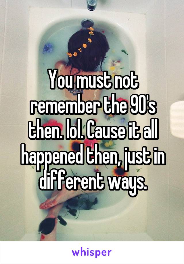 You must not remember the 90's then. lol. Cause it all happened then, just in different ways.