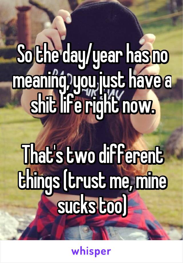 So the day/year has no meaning, you just have a shit life right now.

That's two different things (trust me, mine sucks too)