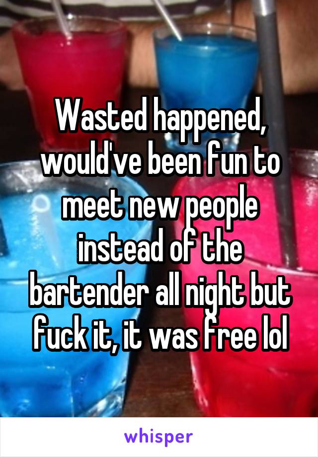 Wasted happened, would've been fun to meet new people instead of the bartender all night but fuck it, it was free lol