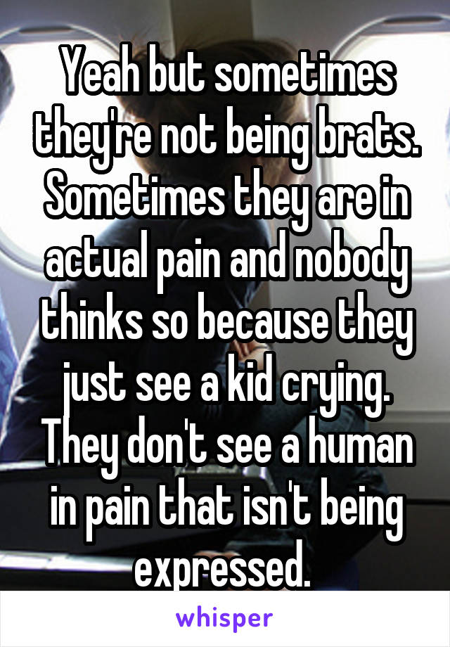 Yeah but sometimes they're not being brats. Sometimes they are in actual pain and nobody thinks so because they just see a kid crying. They don't see a human in pain that isn't being expressed. 