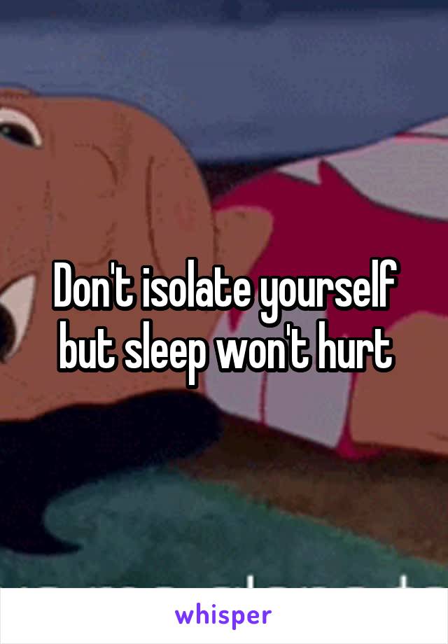 Don't isolate yourself but sleep won't hurt