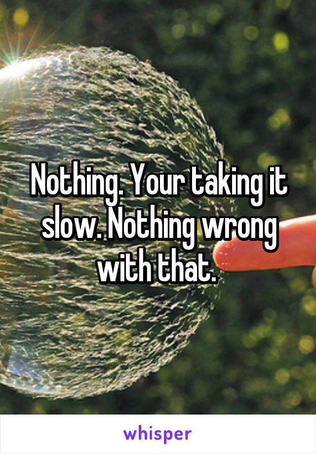 Nothing. Your taking it slow. Nothing wrong with that. 