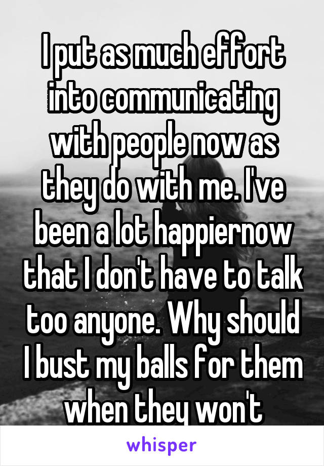 I put as much effort into communicating with people now as they do with me. I've been a lot happiernow that I don't have to talk too anyone. Why should I bust my balls for them when they won't