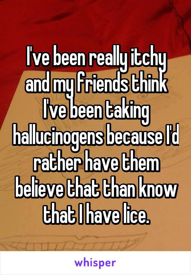 I've been really itchy and my friends think I've been taking hallucinogens because I'd rather have them believe that than know that I have lice.