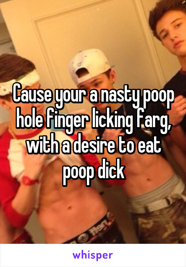 Cause your a nasty poop hole finger licking farg, with a desire to eat poop dick