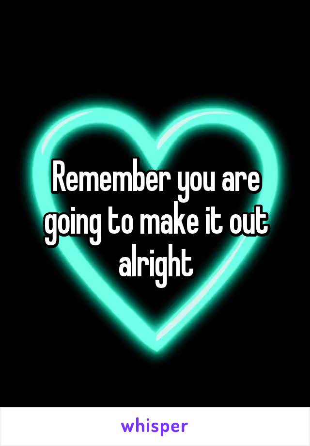 Remember you are going to make it out alright