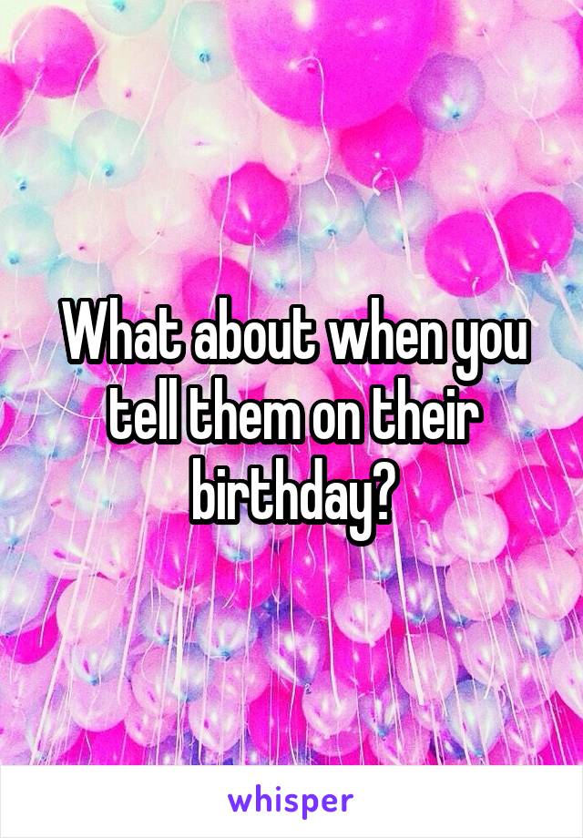 What about when you tell them on their birthday?