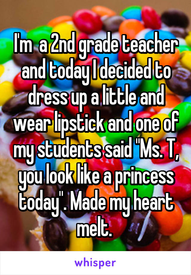 I'm  a 2nd grade teacher and today I decided to dress up a little and wear lipstick and one of my students said "Ms. T, you look like a princess today". Made my heart melt. 