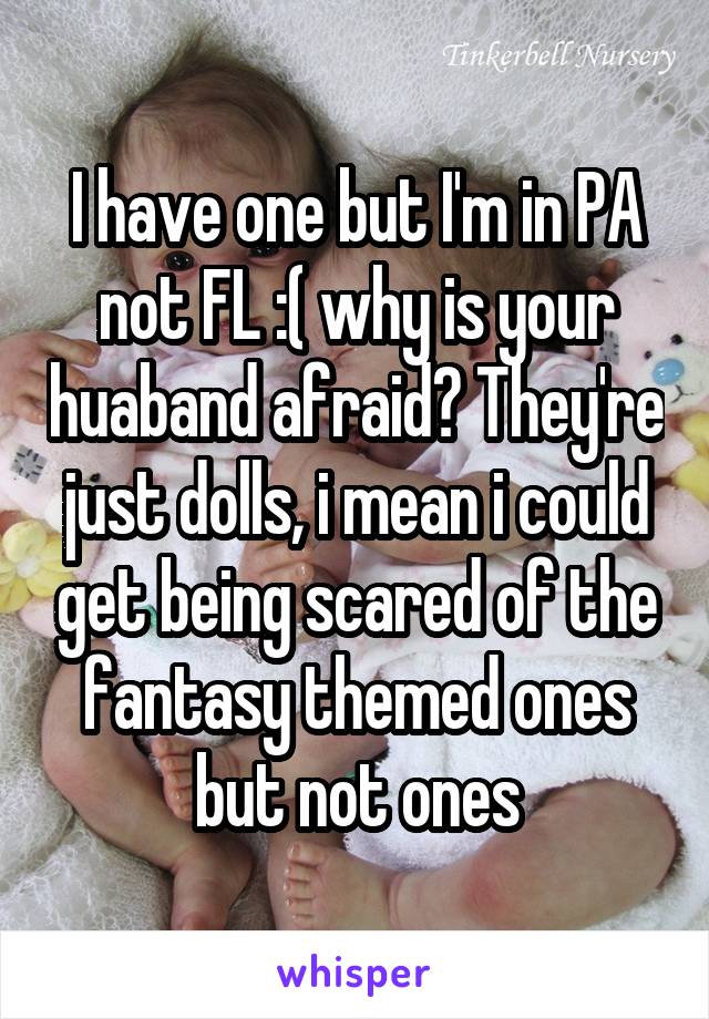 I have one but I'm in PA not FL :( why is your huaband afraid? They're just dolls, i mean i could get being scared of the fantasy themed ones but not ones
