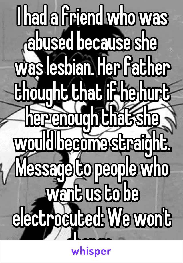 I had a friend who was abused because she was lesbian. Her father thought that if he hurt her enough that she would become straight. Message to people who want us to be electrocuted: We won't change. 