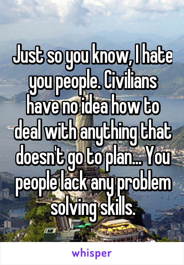Just so you know, I hate you people. Civilians have no idea how to deal with anything that doesn't go to plan... You people lack any problem solving skills.