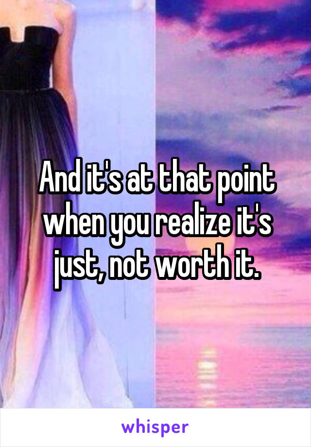 And it's at that point when you realize it's just, not worth it.