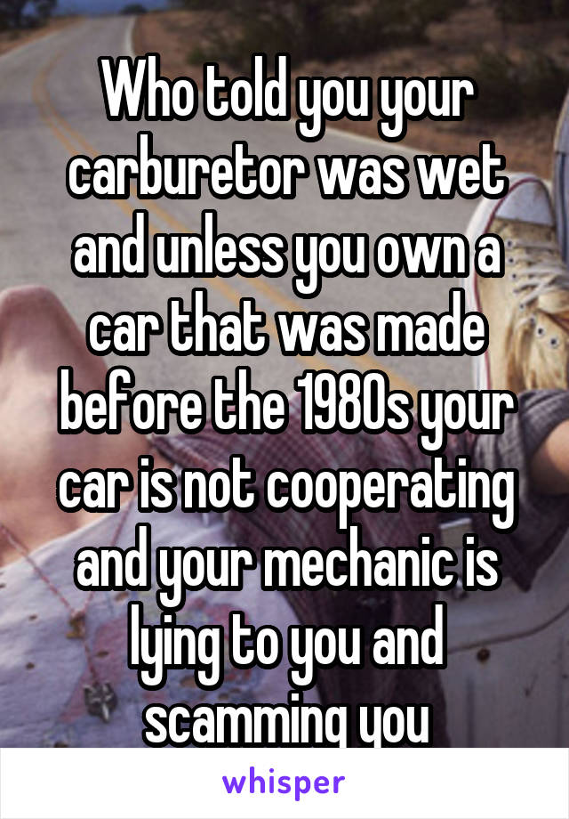 Who told you your carburetor was wet and unless you own a car that was made before the 1980s your car is not cooperating and your mechanic is lying to you and scamming you