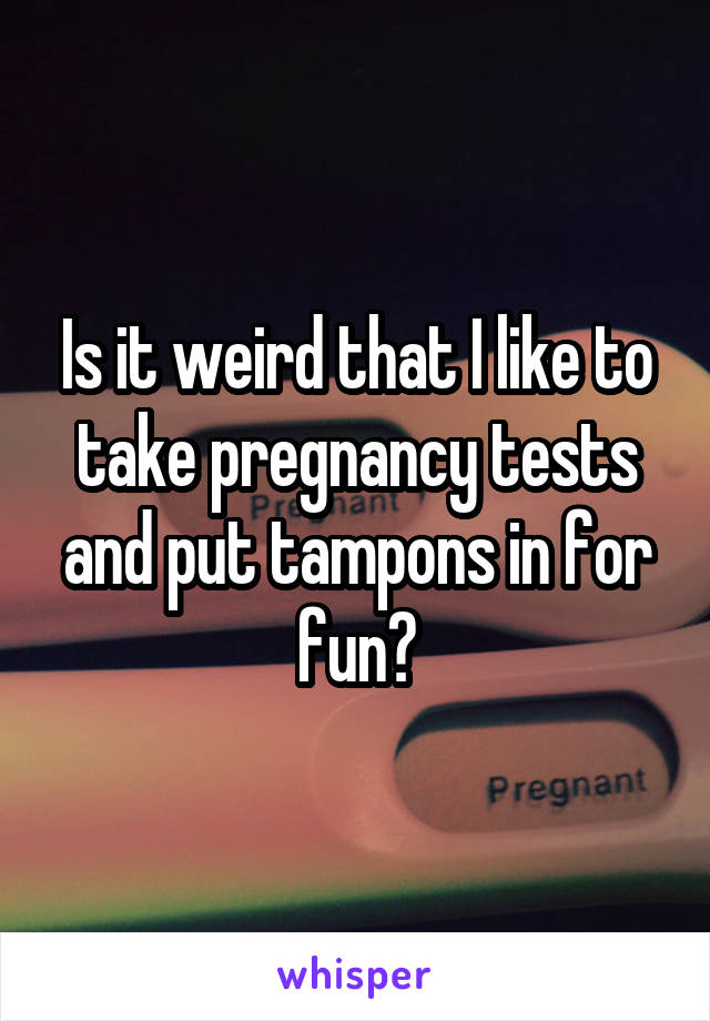 Is it weird that I like to take pregnancy tests and put tampons in for fun?