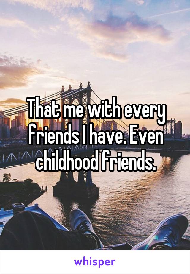 That me with every friends I have. Even childhood friends.