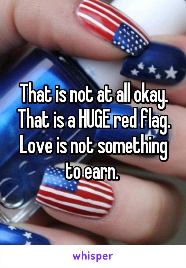 That is not at all okay. That is a HUGE red flag. Love is not something to earn. 