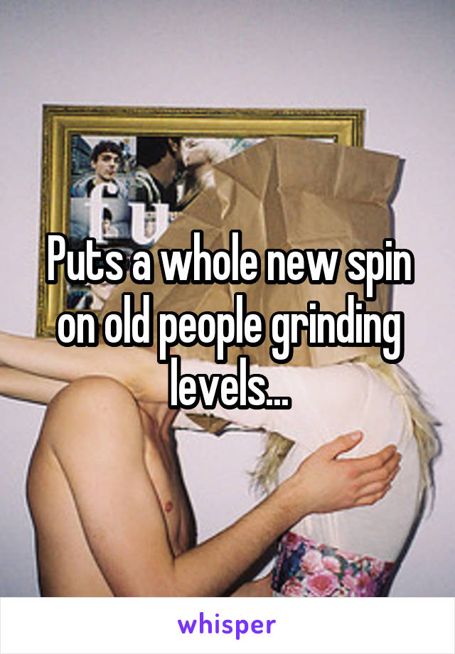 Puts a whole new spin on old people grinding levels...