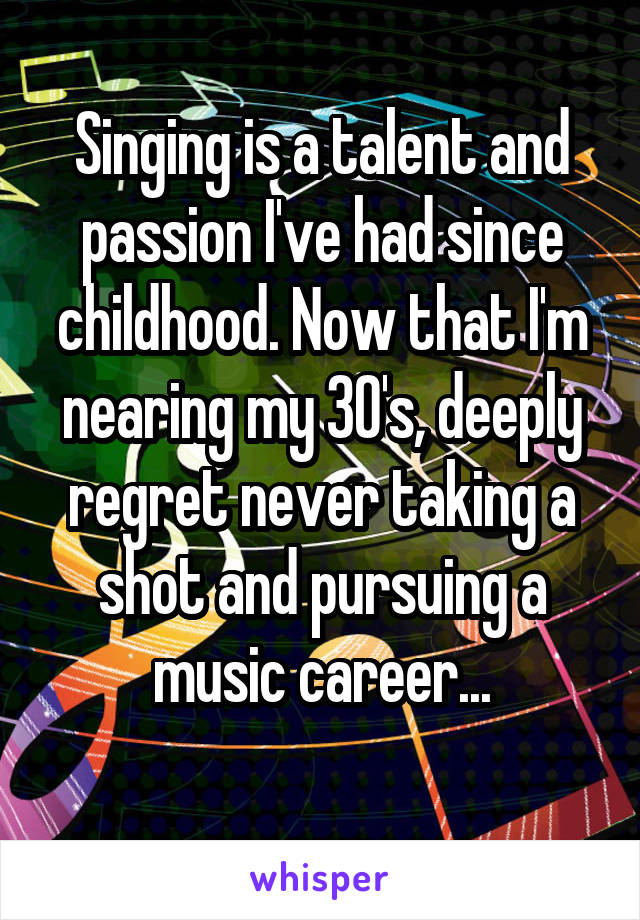 Singing is a talent and passion I've had since childhood. Now that I'm nearing my 30's, deeply regret never taking a shot and pursuing a music career...
