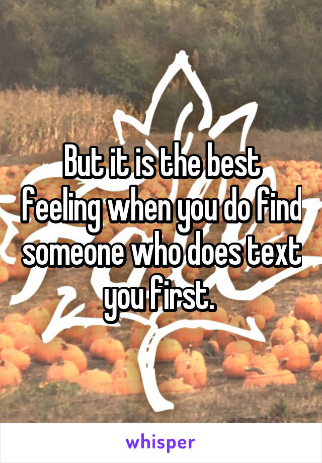 But it is the best feeling when you do find someone who does text you first. 