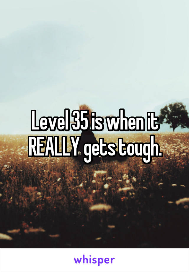 Level 35 is when it REALLY gets tough.