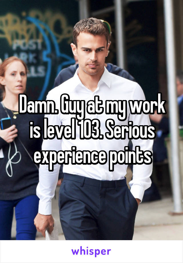 Damn. Guy at my work is level 103. Serious experience points