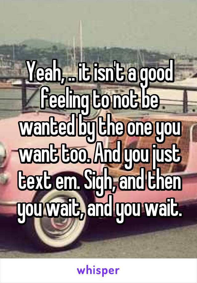 Yeah, .. it isn't a good feeling to not be wanted by the one you want too. And you just text em. Sigh, and then you wait, and you wait.