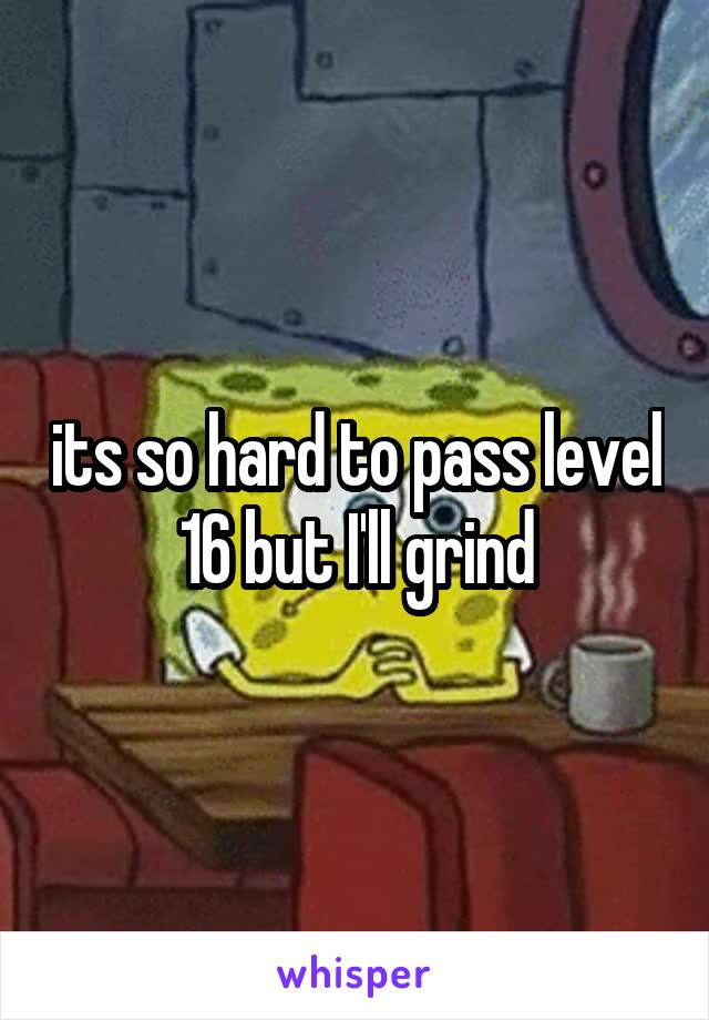 its so hard to pass level 16 but I'll grind