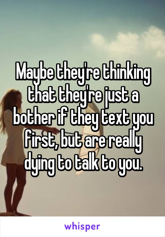 Maybe they're thinking that they're just a bother if they text you first, but are really dying to talk to you.