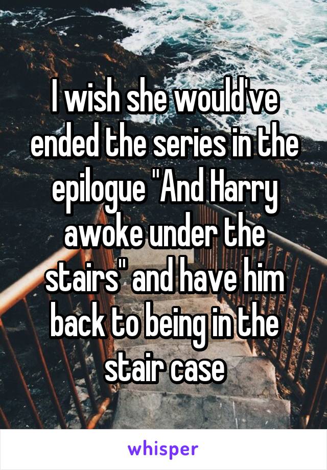 I wish she would've ended the series in the epilogue "And Harry awoke under the stairs" and have him back to being in the stair case