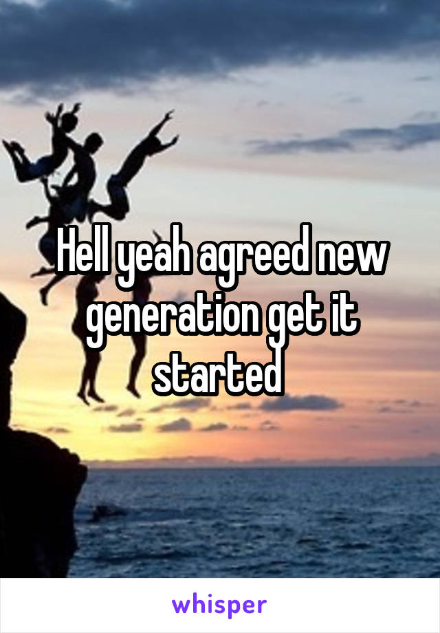 Hell yeah agreed new generation get it started 