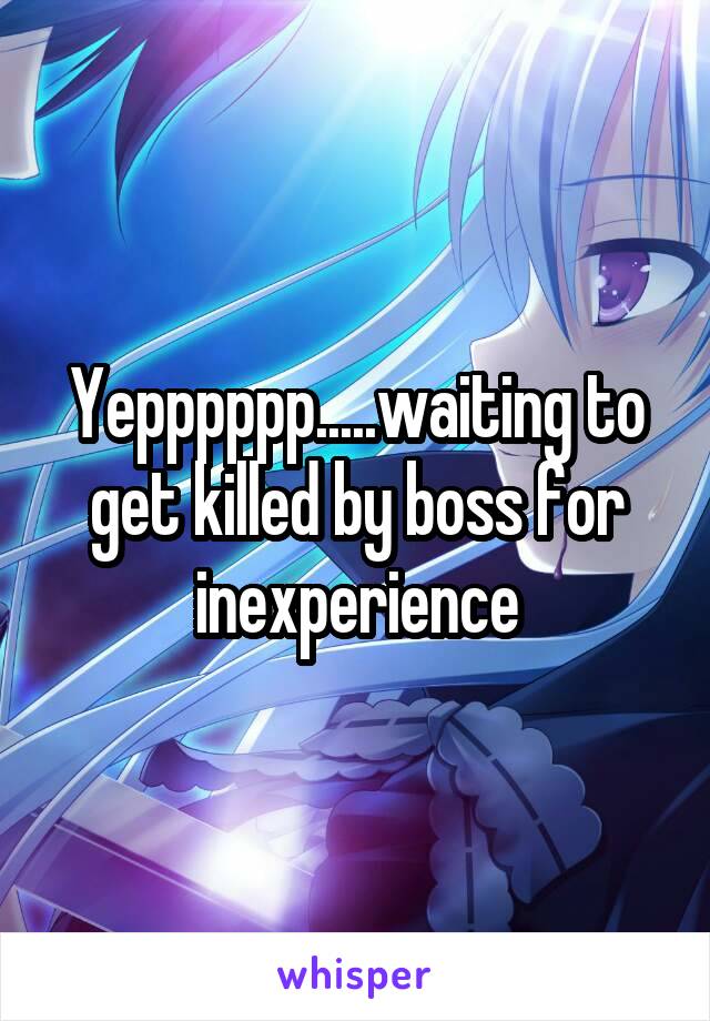 Yepppppp.....waiting to get killed by boss for inexperience