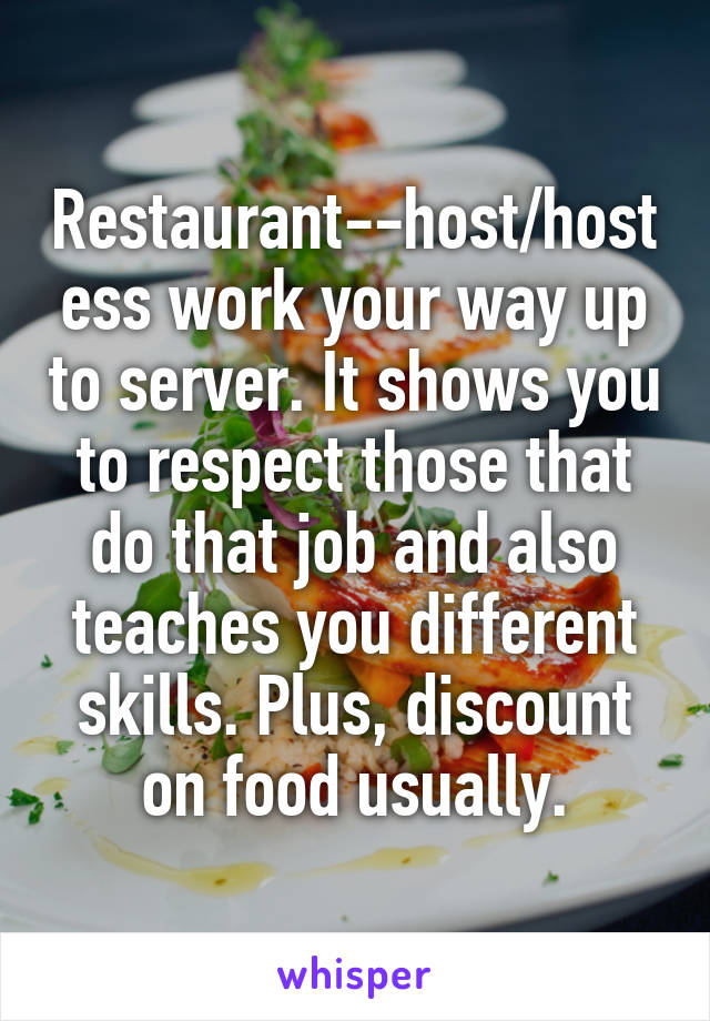 Restaurant--host/hostess work your way up to server. It shows you to respect those that do that job and also teaches you different skills. Plus, discount on food usually.