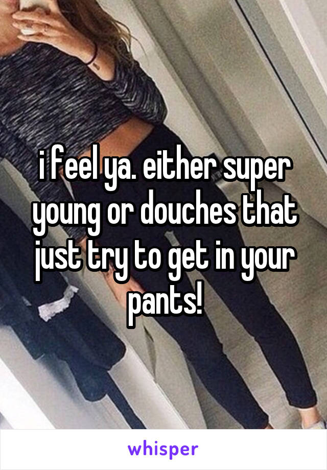 i feel ya. either super young or douches that just try to get in your pants!