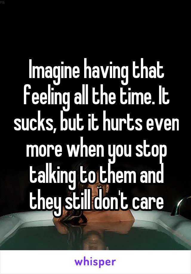 Imagine having that feeling all the time. It sucks, but it hurts even more when you stop talking to them and they still don't care