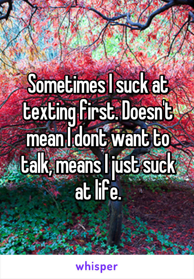 Sometimes I suck at texting first. Doesn't mean I dont want to talk, means I just suck at life.