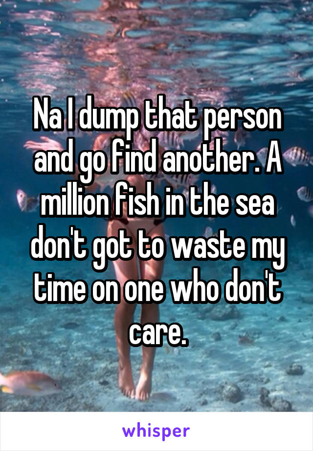 Na I dump that person and go find another. A million fish in the sea don't got to waste my time on one who don't care.