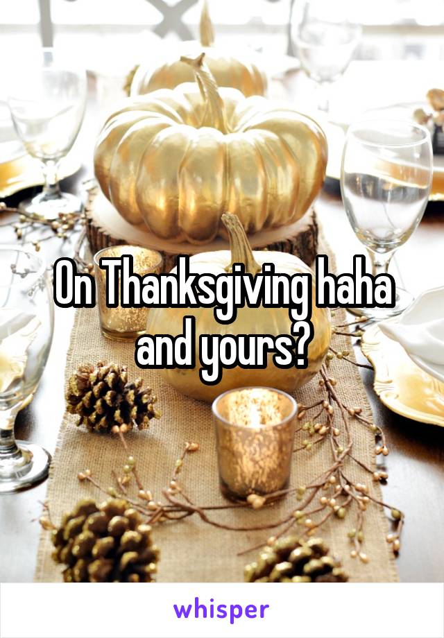 On Thanksgiving haha and yours?