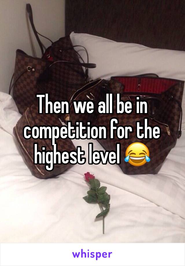 Then we all be in competition for the highest level 😂