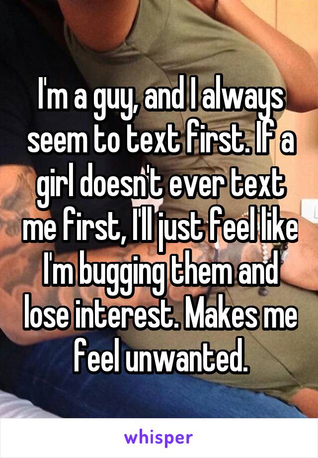 I'm a guy, and I always seem to text first. If a girl doesn't ever text me first, I'll just feel like I'm bugging them and lose interest. Makes me feel unwanted.