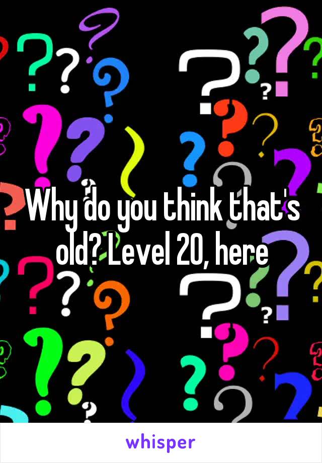 Why do you think that's old? Level 20, here