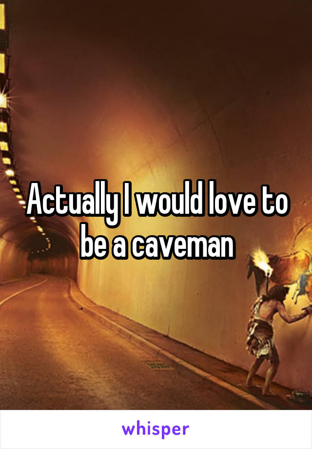 Actually I would love to be a caveman