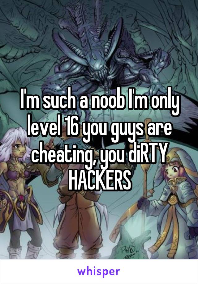 I'm such a noob I'm only level 16 you guys are cheating, you diRTY HACKERS