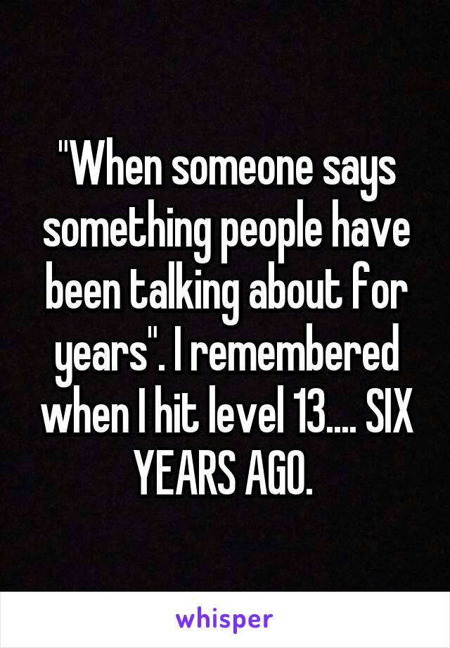 "When someone says something people have been talking about for years". I remembered when I hit level 13.... SIX YEARS AGO. 