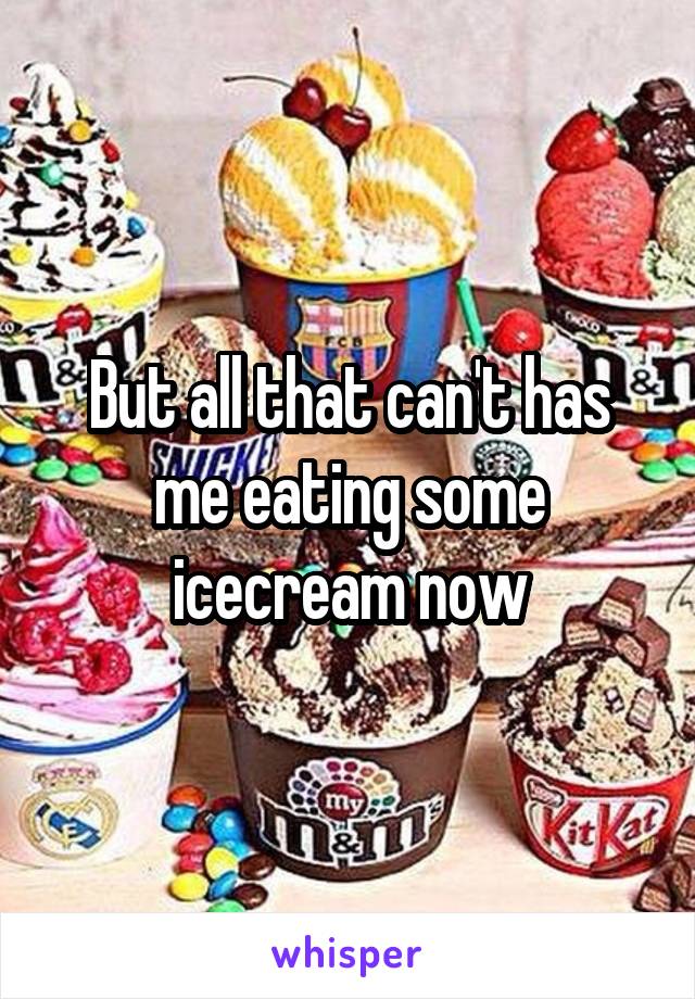 But all that can't has me eating some icecream now