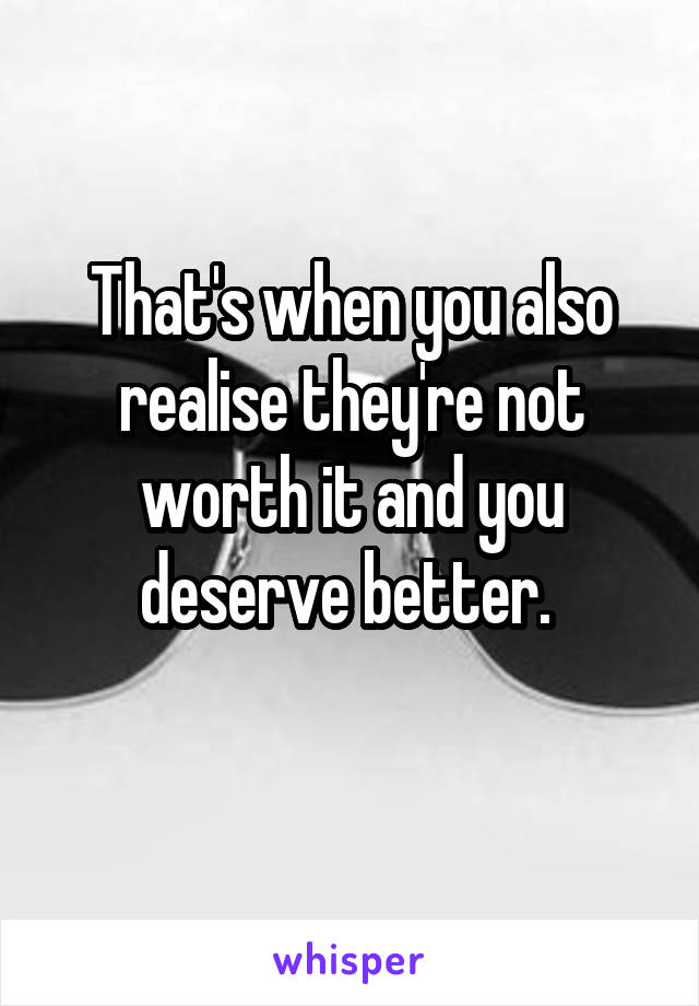 That's when you also realise they're not worth it and you deserve better. 
