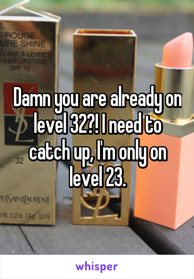 Damn you are already on level 32?! I need to catch up, I'm only on level 23.