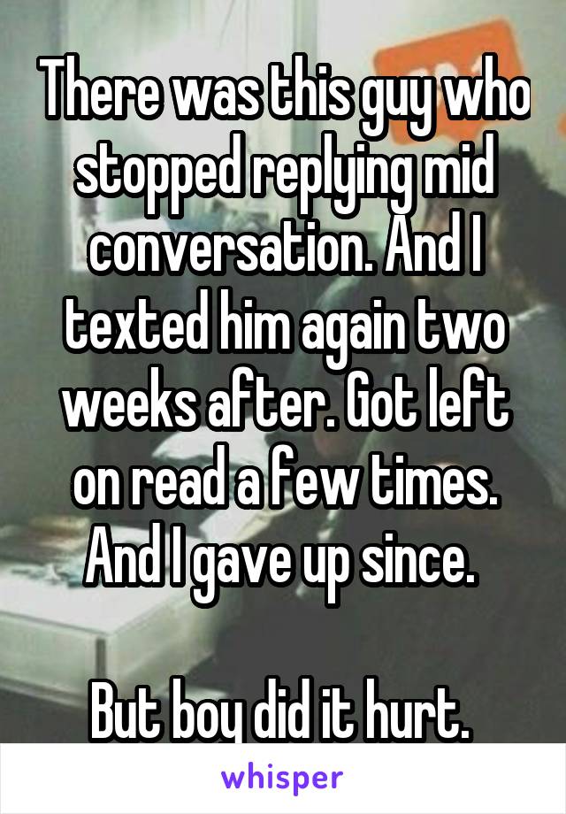 There was this guy who stopped replying mid conversation. And I texted him again two weeks after. Got left on read a few times. And I gave up since. 

But boy did it hurt. 