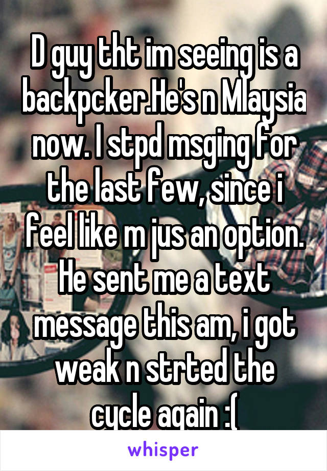 D guy tht im seeing is a backpcker.He's n Mlaysia now. I stpd msging for the last few, since i feel like m jus an option. He sent me a text message this am, i got weak n strted the cycle again :(