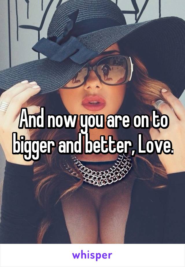 And now you are on to bigger and better, Love.